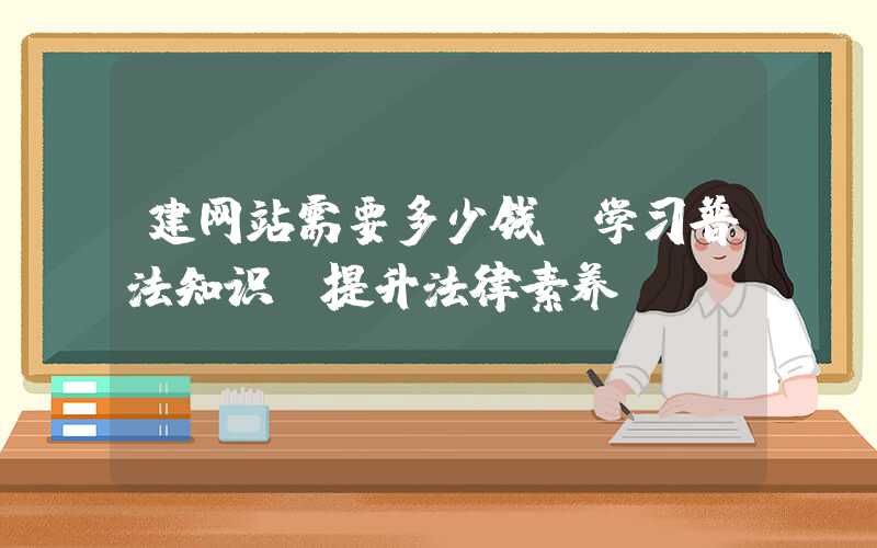 建网站需要多少钱：学习普法知识，提升法律素养