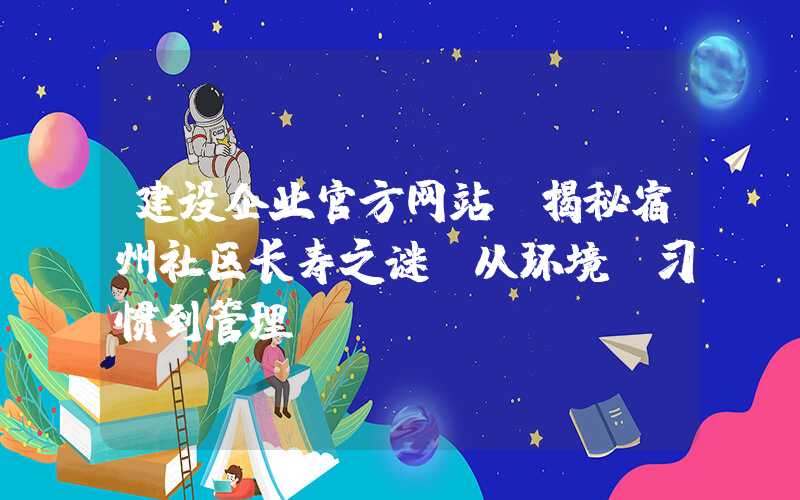 建设企业官方网站：揭秘宿州社区长寿之谜：从环境、习惯到管理