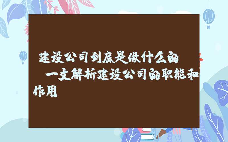 建设公司到底是做什么的？（一文解析建设公司的职能和作用）