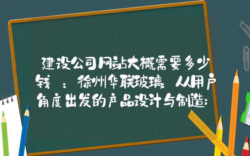 建设公司网站大概需要多少钱 ：徐州华联玻璃：从用户角度出发的产品设计与制造