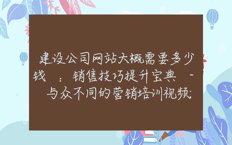 建设公司网站大概需要多少钱 ：销售技巧提升宝典 - 与众不同的营销培训视频