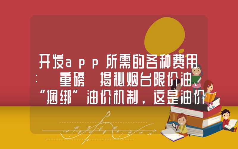 开发app所需的各种费用：「重磅」揭秘烟台限价油、“捆绑”油价机制，这是油价升不降的真相！