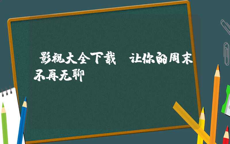 影视大全下载，让你的周末不再无聊