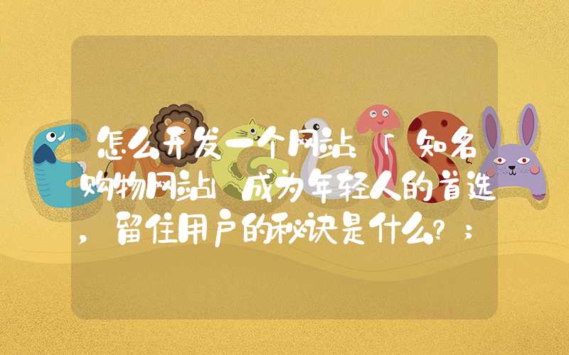 怎么开发一个网站：「知名购物网站」成为年轻人的首选，留住用户的秘诀是什么？