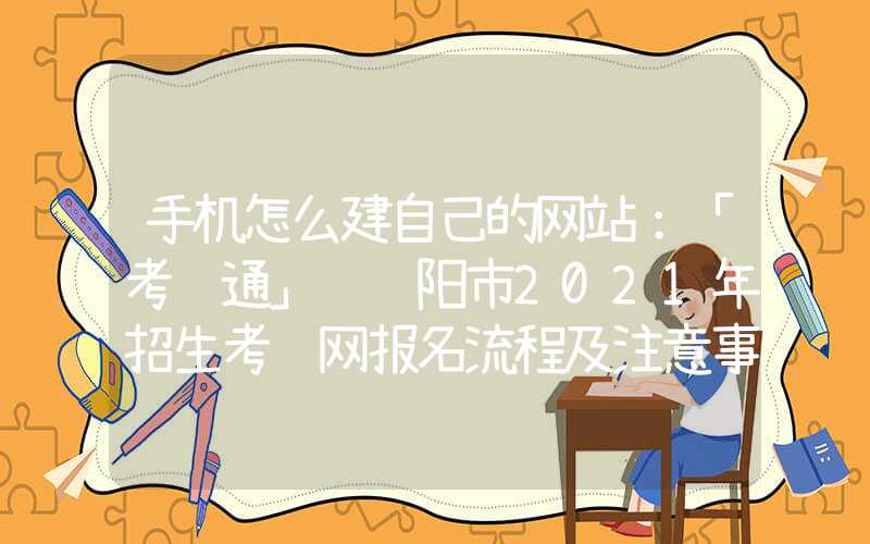 手机怎么建自己的网站：「考试通」 绵阳市2021年招生考试网报名流程及注意事项