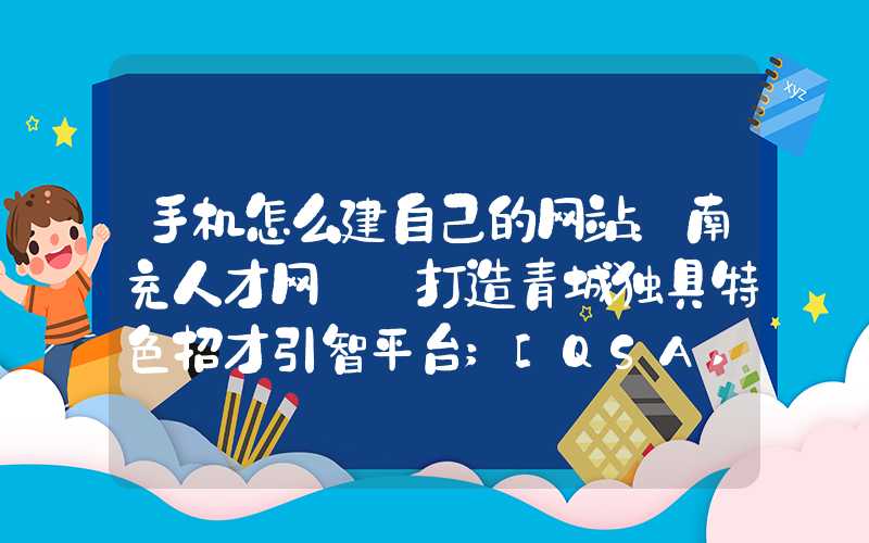 手机怎么建自己的网站：南充人才网: 打造青城独具特色招才引智平台