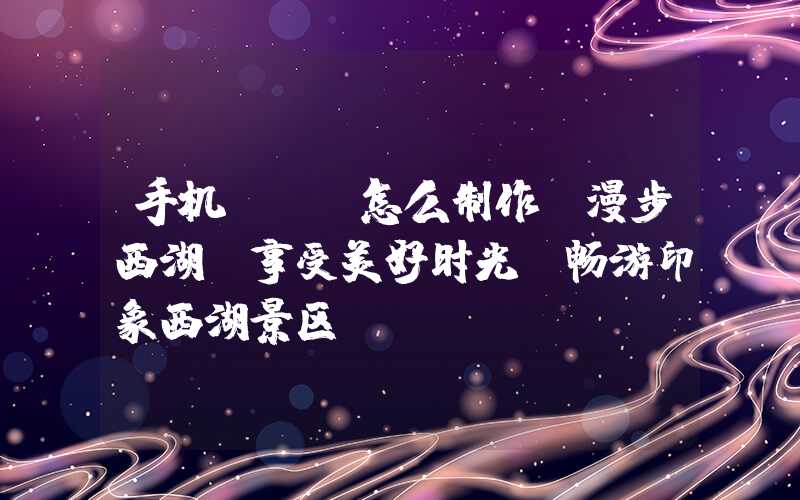 手机app怎么制作：漫步西湖，享受美好时光-畅游印象西湖景区