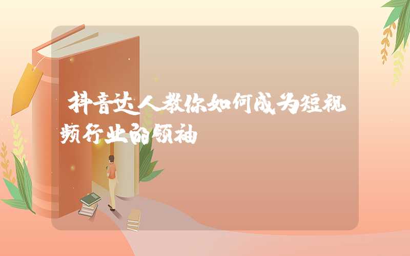 抖音达人教你如何成为短视频行业的领袖