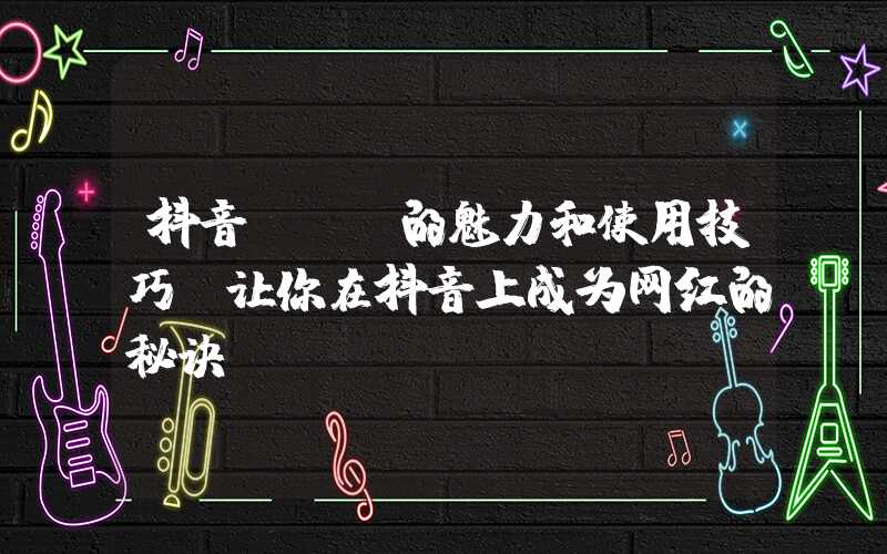 抖音app的魅力和使用技巧（让你在抖音上成为网红的秘诀）