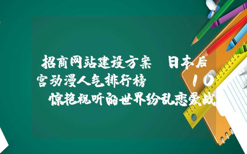 招商网站建设方案：日本后宫动漫人气排行榜TOP10，惊艳视听的世界纷乱恋爱战争！