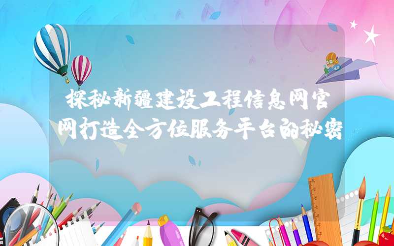 探秘新疆建设工程信息网官网打造全方位服务平台的秘密