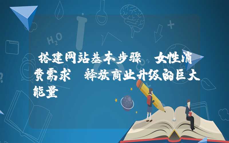 搭建网站基本步骤：女性消费需求：释放商业升级的巨大能量