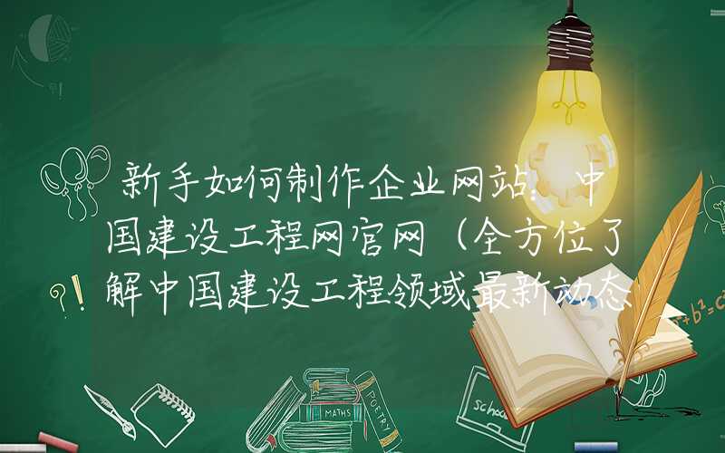 新手如何制作企业网站：中国建设工程网官网（全方位了解中国建设工程领域最新动态）