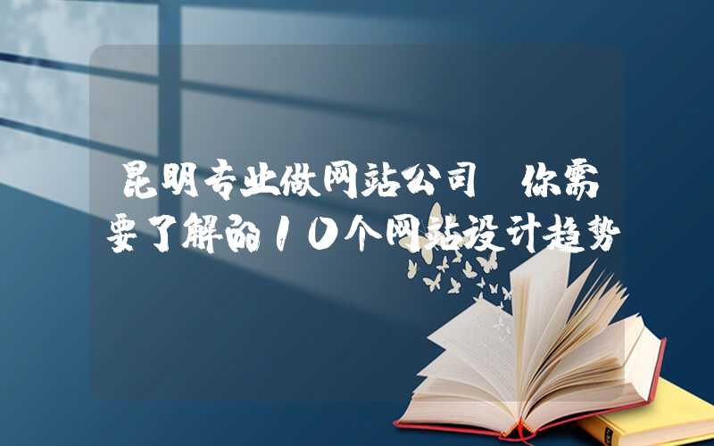 昆明专业做网站公司，你需要了解的10个网站设计趋势