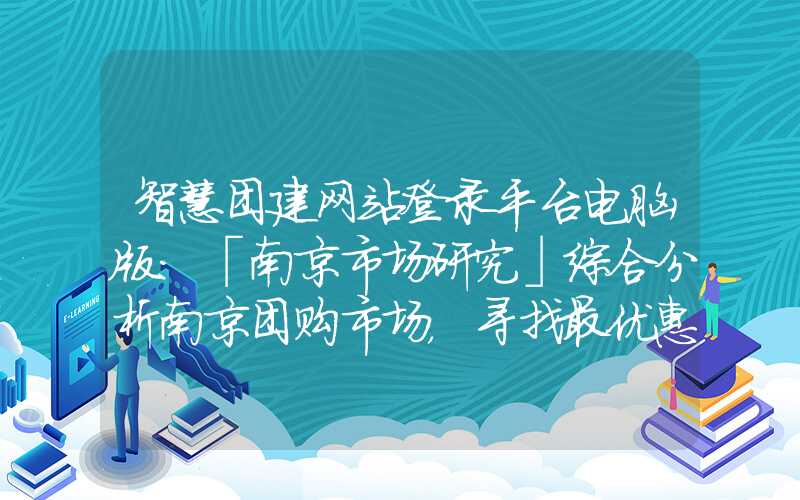 智慧团建网站登录平台电脑版：「南京市场研究」综合分析南京团购市场，寻找最优惠的团购方案