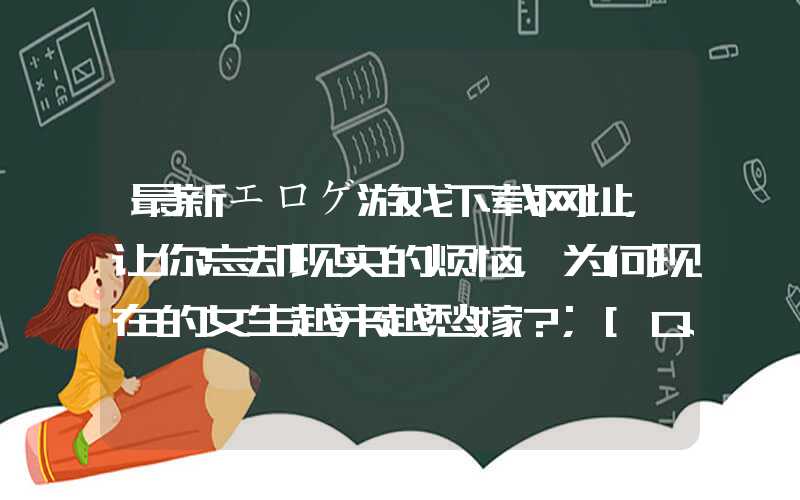 最新エロゲ游戏下载网址，让你忘却现实的烦恼，为何现在的女生越来越愁嫁？