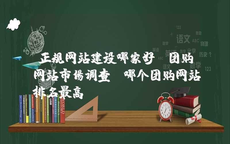 正规网站建设哪家好：团购网站市场调查：哪个团购网站排名最高？