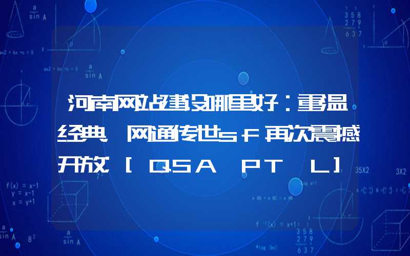 河南网站建设哪里好：重温经典，网通传世sf再次震撼开放