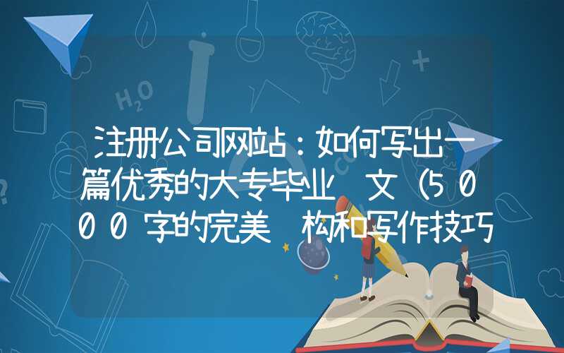 注册公司网站：如何写出一篇优秀的大专毕业论文（5000字的完美结构和写作技巧）