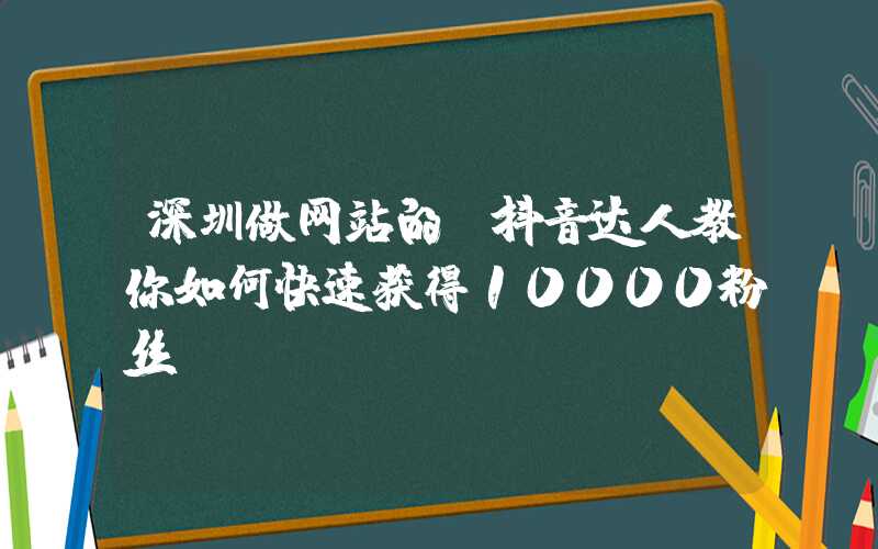 深圳做网站的：抖音达人教你如何快速获得10000粉丝