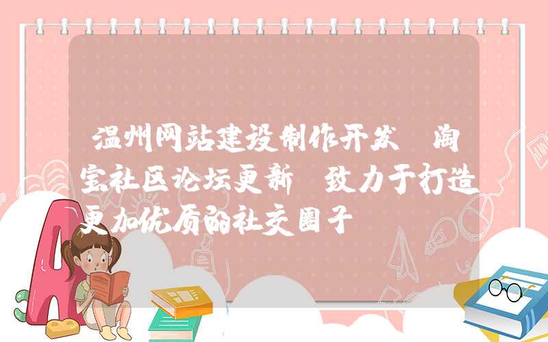 温州网站建设制作开发：淘宝社区论坛更新，致力于打造更加优质的社交圈子