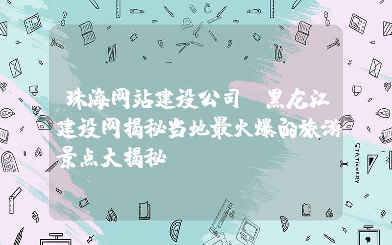 珠海网站建设公司：黑龙江建设网揭秘当地最火爆的旅游景点大揭秘