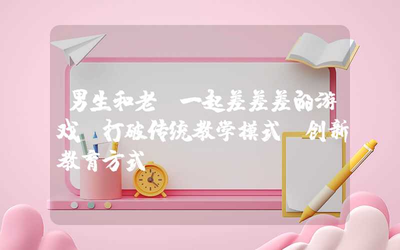 男生和老师一起差差差的游戏（打破传统教学模式，创新教育方式）