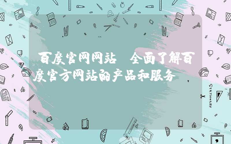 百度官网网站（全面了解百度官方网站的产品和服务）