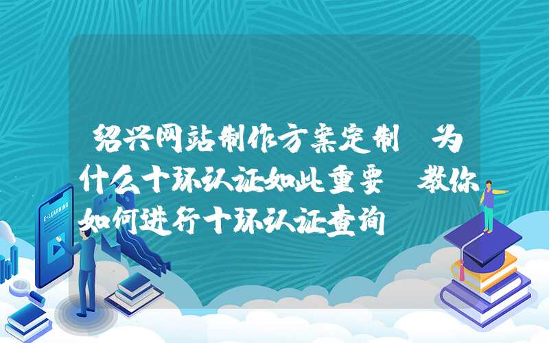 绍兴网站制作方案定制：为什么十环认证如此重要？教你如何进行十环认证查询