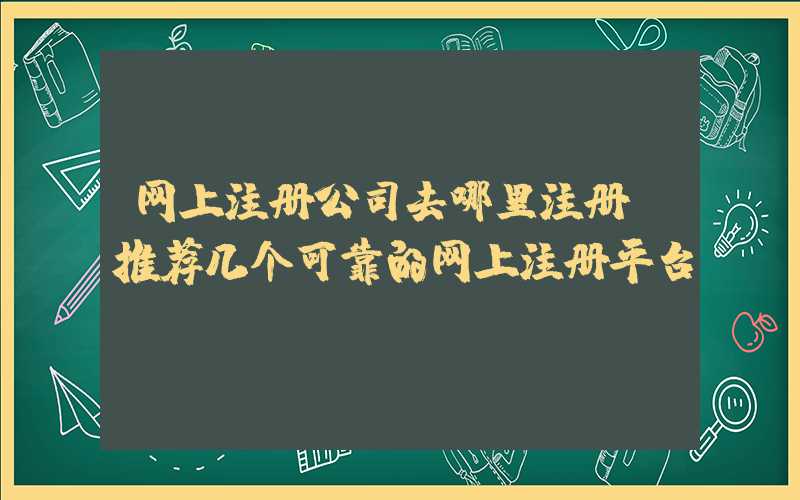 网上注册公司去哪里注册（推荐几个可靠的网上注册平台）