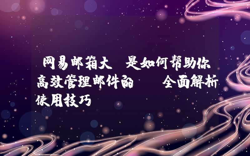 网易邮箱大师是如何帮助你高效管理邮件的？（全面解析使用技巧）