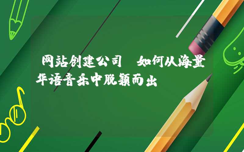 网站创建公司：如何从海量华语音乐中脱颖而出？