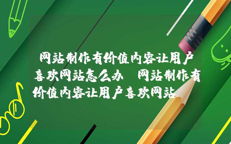 网站制作有价值内容让用户喜欢网站怎么办-网站制作有价值内容让用户喜欢网站