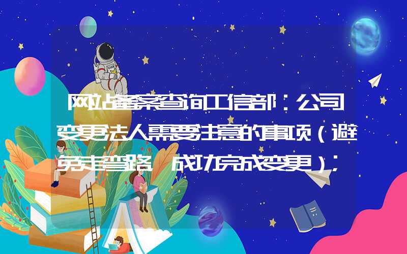 网站备案查询工信部：公司变更法人需要注意的事项（避免走弯路，成功完成变更）