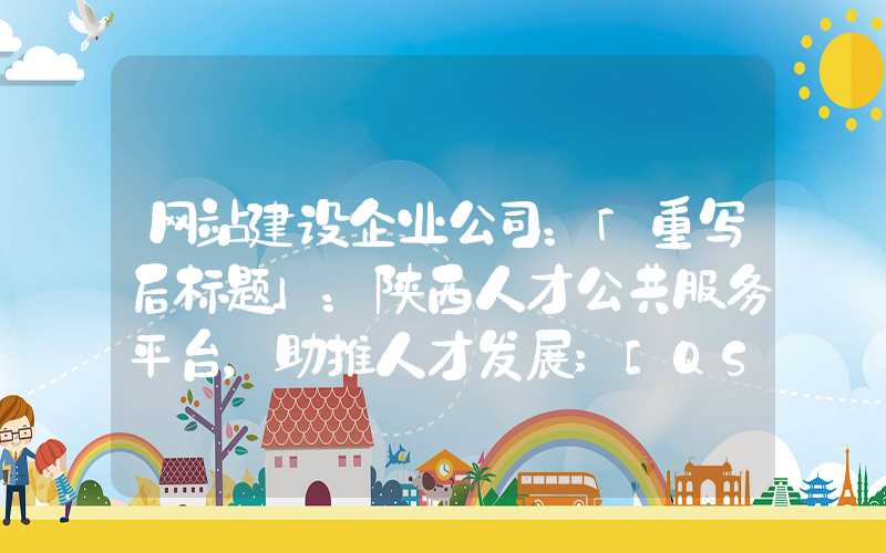 网站建设企业公司：「重写后标题」：陕西人才公共服务平台，助推人才发展