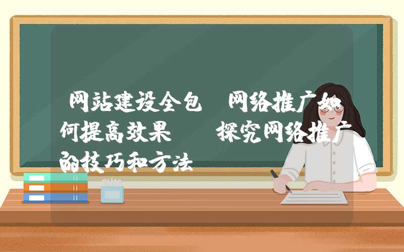 网站建设全包：网络推广如何提高效果？-探究网络推广的技巧和方法