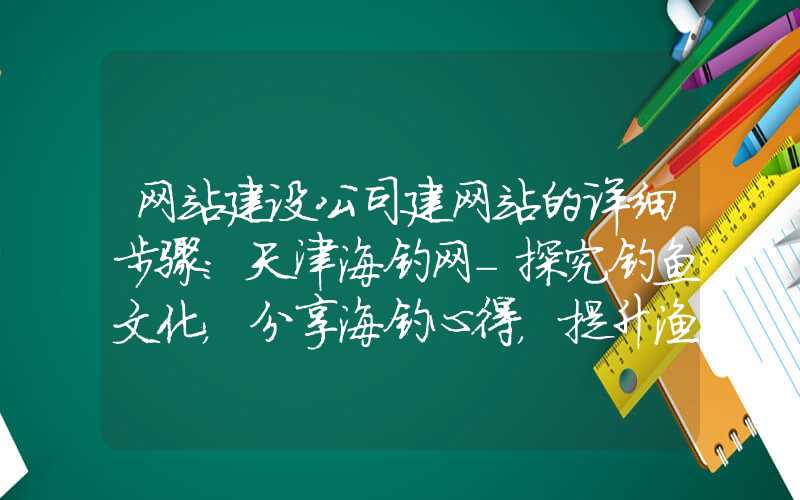 网站建设公司建网站的详细步骤：天津海钓网-探究钓鱼文化，分享海钓心得，提升渔技，亲近大自然