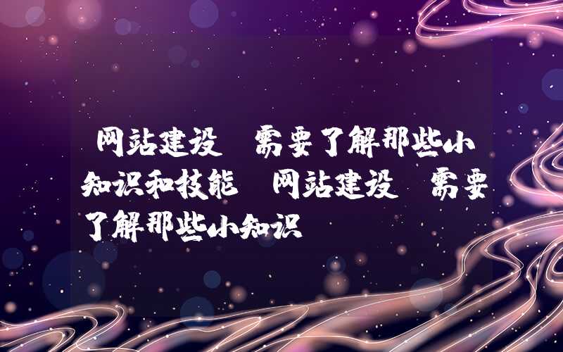 网站建设前需要了解那些小知识和技能-网站建设前需要了解那些小知识