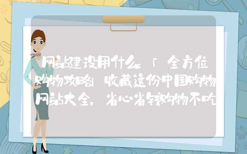 网站建设用什么：「全方位购物攻略」收藏这份中国购物网站大全，省心省钱购物不吃亏！