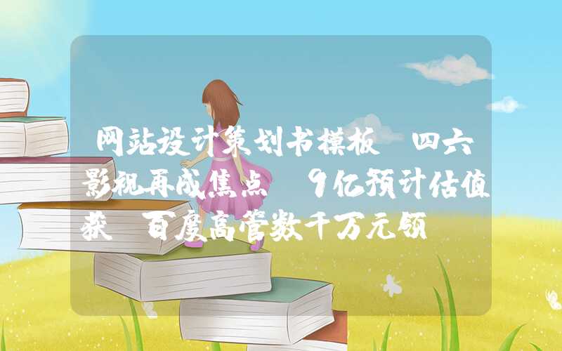 网站设计策划书模板：四六影视再成焦点，9亿预计估值获前百度高管数千万元领投