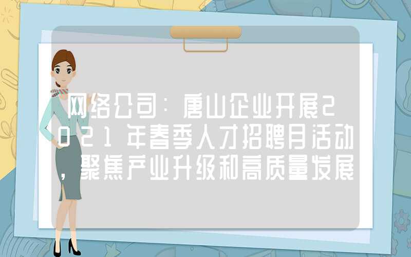 网络公司：唐山企业开展2021年春季人才招聘月活动，聚焦产业升级和高质量发展