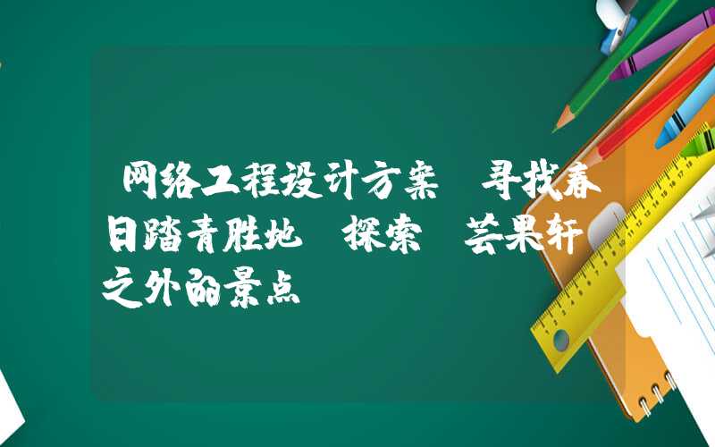 网络工程设计方案：寻找春日踏青胜地，探索“芸果轩”之外的景点