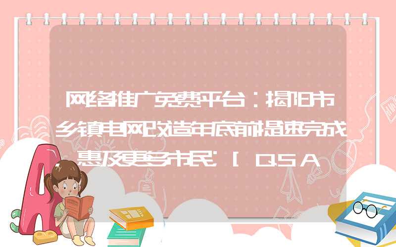 网络推广免费平台：揭阳市乡镇电网改造年底前提速完成，惠及更多市民