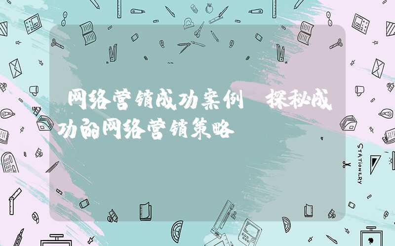 网络营销成功案例（探秘成功的网络营销策略）