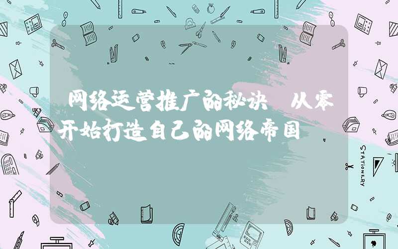 网络运营推广的秘诀（从零开始打造自己的网络帝国）