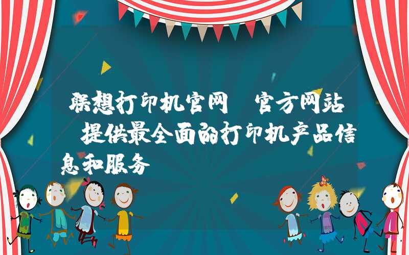 联想打印机官网（官方网站，提供最全面的打印机产品信息和服务）