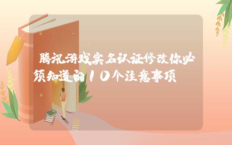 腾讯游戏实名认证修改你必须知道的10个注意事项