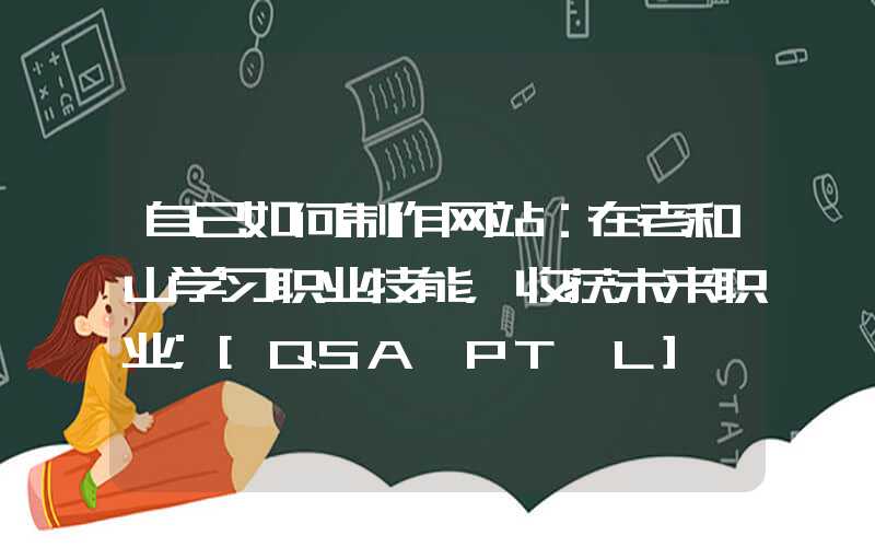 自己如何制作网站：在老和山学习职业技能，收获未来职业