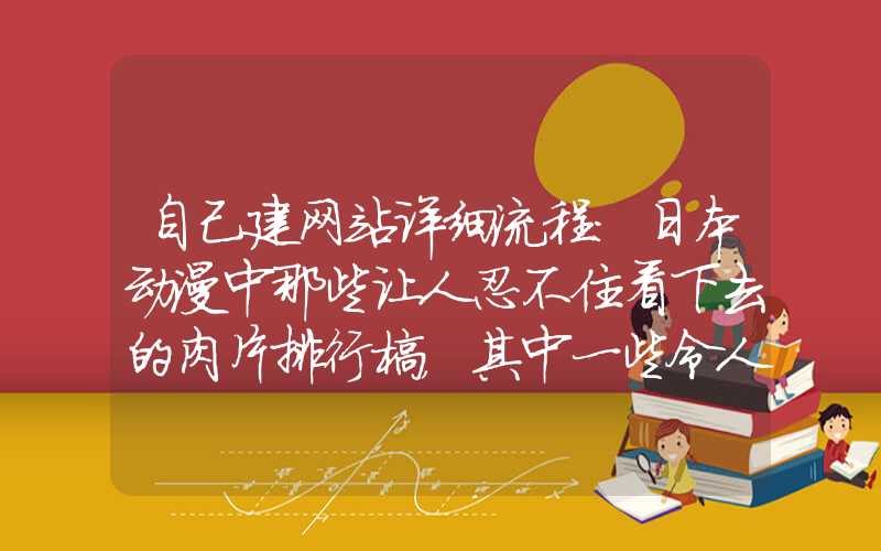 自己建网站详细流程：日本动漫中那些让人忍不住看下去的肉片排行榜，其中一些令人惊喜的名字