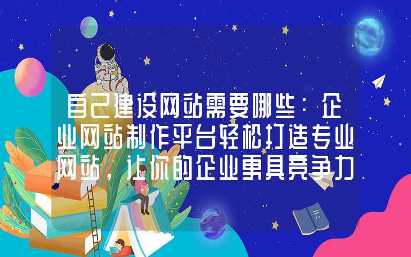 自己建设网站需要哪些：企业网站制作平台轻松打造专业网站，让你的企业更具竞争力